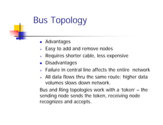 Bus Topology
 Advantages
 Easy to add and remove nodes
 Requires shorter cable, less expensive
 Disadvantages
 Failure in central line affects the entire network
 All data flows thru the same route; higher data
volumes slows down network.
Bus and Ring topologies work with a ‘token’ – the
sending node sends the token, receiving node
recognizes and accepts.
 