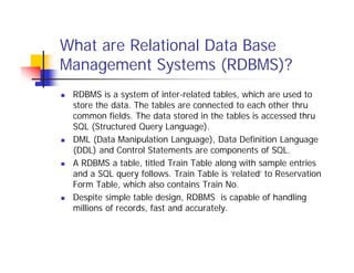 What are Relational Data Base
Management Systems (RDBMS)?
 RDBMS is a system of inter-related tables, which are used to
store the data. The tables are connected to each other thru
common fields. The data stored in the tables is accessed thru
SQL (Structured Query Language).
 DML (Data Manipulation Language), Data Definition Language
(DDL) and Control Statements are components of SQL.
 A RDBMS a table, titled Train Table along with sample entries
and a SQL query follows. Train Table is ‘related’ to Reservation
Form Table, which also contains Train No.
 Despite simple table design, RDBMS is capable of handling
millions of records, fast and accurately.
 