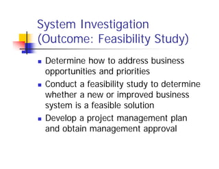 System Investigation
(Outcome: Feasibility Study)
 Determine how to address business
opportunities and priorities
 Conduct a feasibility study to determine
whether a new or improved business
system is a feasible solution
 Develop a project management plan
and obtain management approval
 