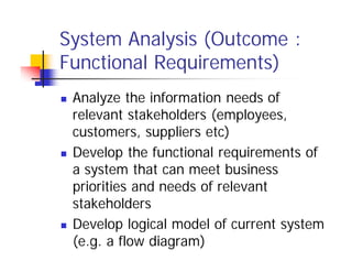 System Analysis (Outcome :
Functional Requirements)
 Analyze the information needs of
relevant stakeholders (employees,
customers, suppliers etc)
 Develop the functional requirements of
a system that can meet business
priorities and needs of relevant
stakeholders
 Develop logical model of current system
(e.g. a flow diagram)
 