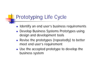 Prototyping Life Cycle
 Identify an end user’s business requirements
 Develop Business Systems Prototypes using
design and development tools
 Revise the prototypes (repeatedly) to better
meet end user’s requirement
 Use the accepted prototype to develop the
business system
 
