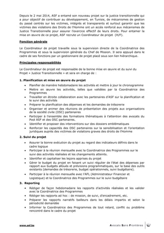 www.asf.be
Depuis le 2 mai 2014, ASF a entamé son nouveau projet sur la justice transitionnelle qui
a pour objectif de contribuer au développement, en Tunisie, de mécanismes de gestion
du passé centrés sur les victimes, intégrés et transparents et surtout garantir que les
victimes des violations des Droits de l’Homme ont un accès renforcé aux mécanismes de
Justice Transitionnelle pour assurer l’exercice effectif de leurs droits. Pour entamer la
mise en œuvre de ce projet, ASF recrute un Coordinateur de projet (H/F).
Fonction générale
Le Coordinateur de projet travaille sous la supervision directe de la Coordinatrice des
Programmes et sous la supervision générale du Chef de Mission. Il sera appuyé dans le
cadre de ses fonctions par un gestionnaire de projet placé sous son lien hiérarchique.
Principales responsabilités
Le Coordinateur de projet est responsable de la bonne mise en œuvre et du suivi du
Projet « Justice Transitionnelle » et sera en charge de :
1. Planification et mise en œuvre du projet
 Planifier de manière hebdomadaire les activités et mettre à jour le chronogramme
 Mettre en œuvre les activités, telles que validées par la Coordinatrice des
Programmes
 Travailler en étroite collaboration avec les partenaires d’ASF sur la planification et
le suivi des activités
 Préparer la planification des dépenses et les demandes de trésorerie
 Organiser et animer des réunions de présentation des projets aux organisations
de la société civile (OSC) partenaires
 Participer à l’ensemble des formations thématiques à l’attention des avocats du
Pool ASF et des OSC partenaires.
 Identifier et proposer des interventions sur des dossiers emblématiques
 Renforcer les capacités des OSC partenaires sur la sensibilisation et l’orientation
juridiques auprès des victimes de violations graves des droits de l’Homme
2. Suivi du projet
 Assurer la bonne exécution du projet au regard des indicateurs définis dans le
cadre logique
 Participer à la réunion mensuelle avec la Coordinatrice des Programmes sur le
suivi des activités réalisées et les changements atteints.
 Identifier et capitaliser les leçons apprises du projet
 Gérer le budget du projet en faisant un suivi régulier de l’état des dépenses par
rapport aux budgets alloués et prévisions programmatiques, sur la base des outils
existants (demandes de trésorerie, budget opérationnels, suivi budgétaire).
 Participer à la réunion mensuelle avec l’AFL (Administrateur Financier et
Logistique) et la Coordinatrice des Programmes sur le suivi budgétaire
3. Reporting
• Rédiger de façon hebdomadaire les rapports d’activités réalisées et les valider
avec la Coordinatrice des Programmes
• Rédiger les rapports ad hoc : de mission, de suivi, d’encadrement, etc.
• Préparer les rapports narratifs bailleurs dans les délais impartis et selon la
périodicité demandée
• Informer la Coordinatrice des Programmes de tout retard, conflit ou problème
rencontré dans le cadre du projet
 