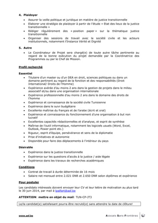 www.asf.be
4. Plaidoyer
 Assurer la veille politique et juridique en matière de justice transitionnelle
 Elaborer une stratégie de plaidoyer à partir de l’étude « Etat des lieux de la justice
transitionnelle »
 Rédiger régulièrement des « position paper » sur la thématique justice
transitionnelle
 Organiser des sessions de travail avec la société civile et les acteurs
institutionnels, notamment l’Instance Vérité et Dignité
5. Autre
 Le Coordinateur de Projet sera chargé(e) de toute autre tâche pertinente au
regard de la bonne exécution du projet demandée par la Coordinatrice des
Programmes ou par le Chef de Mission.
Profil recherché
Essentiel
 Titulaire d'un master ou d’un DEA en droit, sciences politiques ou dans un
domaine pertinent au regard de la fonction et des responsabilités (Droit
International/ Droits de l’Homme)
 Expérience avérée d’au moins 2 ans dans la gestion de projets dans le milieu
associatif et/ou dans une organisation internationale
 Expérience professionnelle d’au moins 2 ans dans le domaine des droits de
l’homme
 Expérience et connaissance de la société civile Tunisienne
 Expérience dans le suivi budgétaire
 Excellente maîtrise du français et de l’arabe (écrit et oral)
 Expérience et connaissance du fonctionnement d’une organisation à but non
lucratif
 Excellentes capacités rédactionnelles et d’analyse, et esprit de synthèse
 Maîtrise de l’outil informatique, notamment les logiciels usuels (Word, Excel,
Outlook, Power point etc.)
 Rigueur, esprit d’équipe, persévérance et sens de la diplomatie
 Prise d’initiatives et autonomie
 Disponible pour faire des déplacements à l’intérieur du pays
Désirable
 Expérience dans la justice transitionnelle
 Expérience sur les questions d’accès à la justice / aide légale
 Expérience dans les travaux de recherches académiques
Conditions
 Contrat de travail à durée déterminée de 16 mois
 Salaire net mensuel entre 2.021 DNR et 2.650 DNR selon diplômes et expérience
Pour postuler
Les candidats intéressés doivent envoyer leur CV et leur lettre de motivation au plus tard
le 30 juin 2014, par mail à lpalfart@asf.be
ATTENTION: mettre en objet du mail: TUN-CP-JT3
Le/la candidat(e) satisfaisant pourra être recruté(e) sans attendre la date de clôture!
 