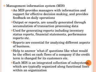 Management information system (MIS) An MIS provides managers with information and support for effective decision making, and provides feedback on daily operations Output or reports, are usually generated through accumulation of transaction processing data Used for generating reports including inventory status reports, financial statements, performance reports etc.  Reports are essential for analyzing different aspects of business. Help to answer 'what-if' questions like what would be the effect on cash flows of a company if the credit term is changed for its customers etc.  Each MIS is an integrated collection of subsystems, which are typically organized along functional lines within an organization 