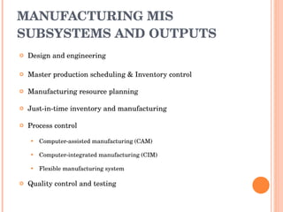MANUFACTURING MIS SUBSYSTEMS AND OUTPUTS Design and engineering Master production scheduling & Inventory control Manufacturing resource planning Just-in-time inventory and manufacturing Process control Computer-assisted manufacturing (CAM) Computer-integrated manufacturing (CIM) Flexible manufacturing system Quality control and testing 