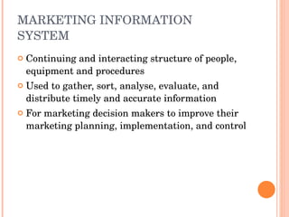 MARKETING INFORMATION SYSTEM  Continuing and interacting structure of people, equipment and procedures Used to gather, sort, analyse, evaluate, and distribute timely and accurate information  For marketing decision makers to improve their marketing planning, implementation, and control  