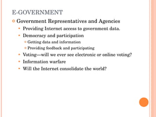 E-GOVERNMENT Government Representatives and Agencies Providing Internet access to government data. Democracy and participation Getting data and information Providing feedback and participating Voting—will we ever see electronic or online voting? Information warfare Will the Internet consolidate the world? 