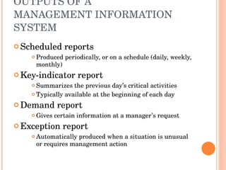 OUTPUTS OF A  MANAGEMENT INFORMATION SYSTEM Scheduled reports Produced periodically, or on a schedule (daily, weekly, monthly) Key-indicator report Summarizes the previous day’s critical activities Typically available at the beginning of each day Demand report Gives certain information at a manager’s request Exception report Automatically produced when a situation is unusual or requires management action 