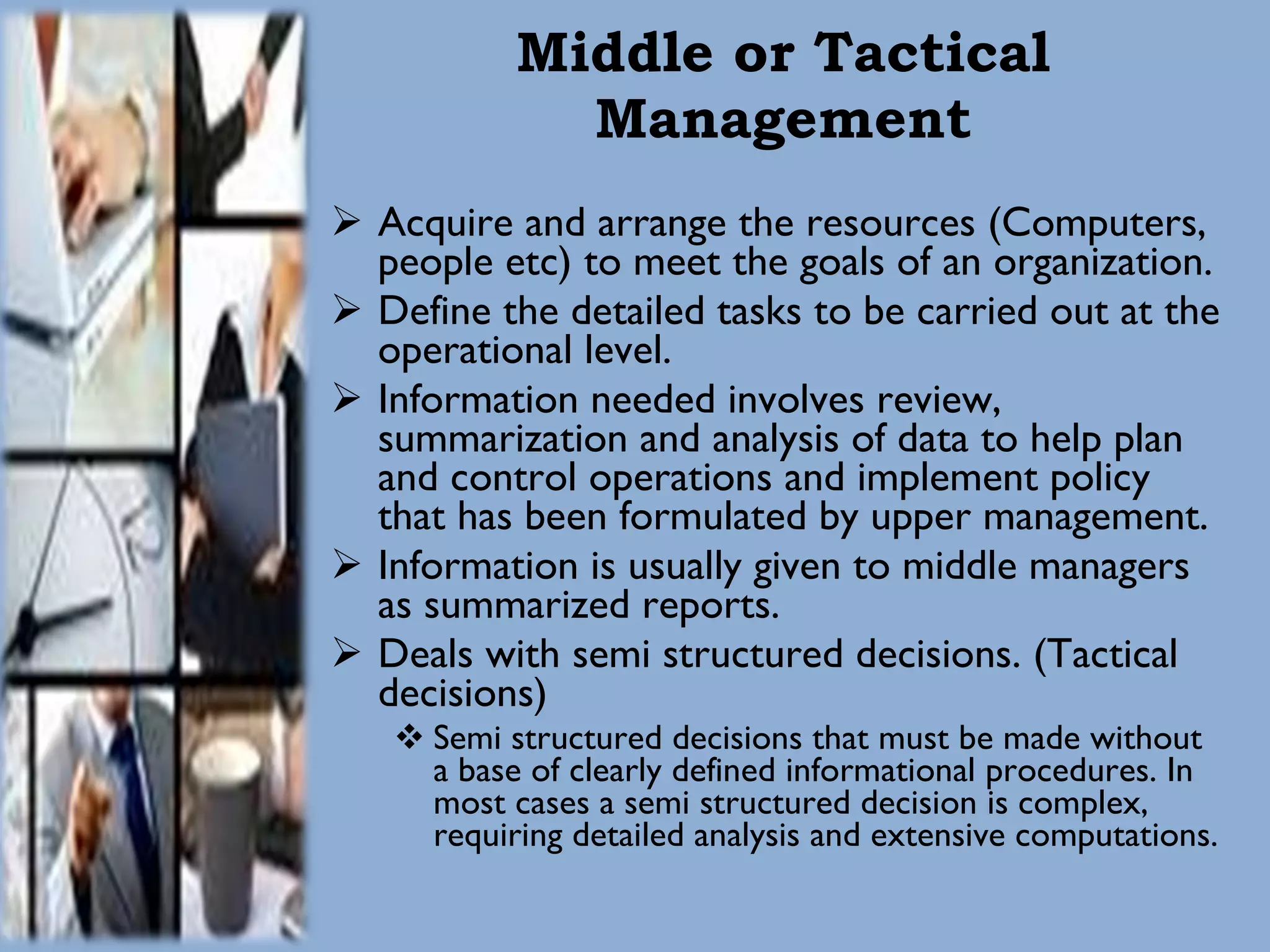 Middle or Tactical Management Acquire and arrange the resources (Computers, people etc) to meet the goals of an organization. Define the detailed tasks to be carried out at the operational level. Information needed involves review, summarization and analysis of data to help plan and control operations and implement policy that has been formulated by upper management. Information is usually given to middle managers as summarized reports. Deals with semi structured decisions. (Tactical decisions) Semi structured decisions that must be made without a base of clearly defined informational procedures. In most cases a semi structured decision is complex, requiring detailed analysis and extensive computations.  