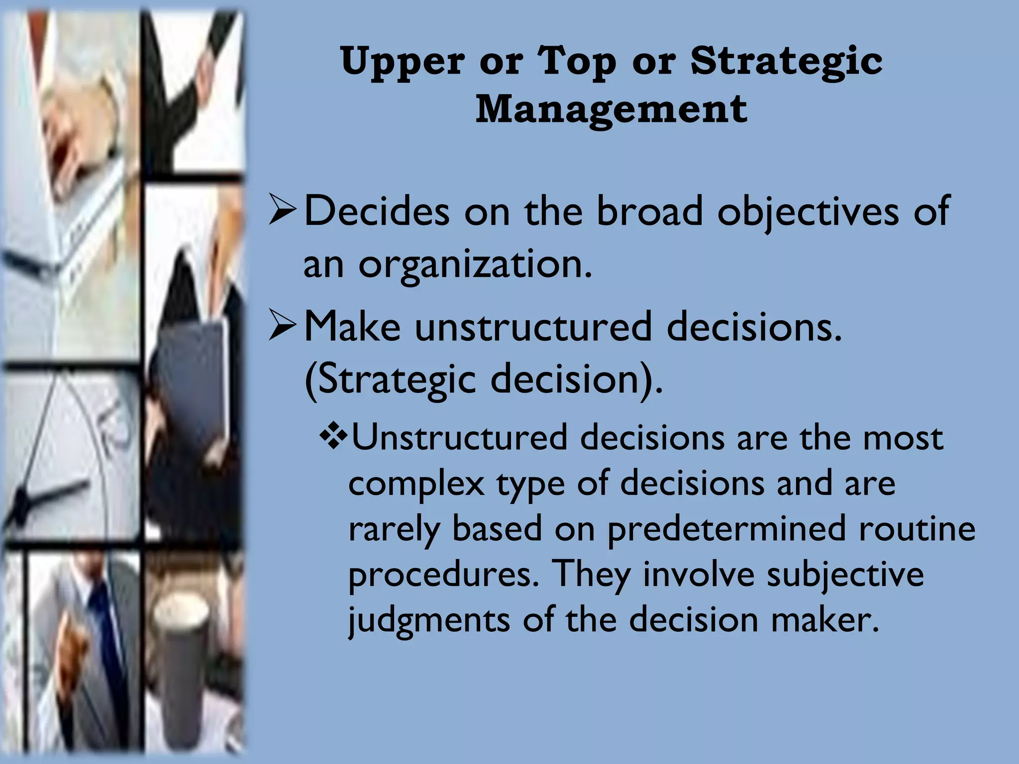 Upper or Top or Strategic Management Decides on the broad objectives of an organization. Make unstructured decisions. (Strategic decision). Unstructured decisions are the most complex type of decisions and are rarely based on predetermined routine procedures. They involve subjective judgments of the decision maker. 