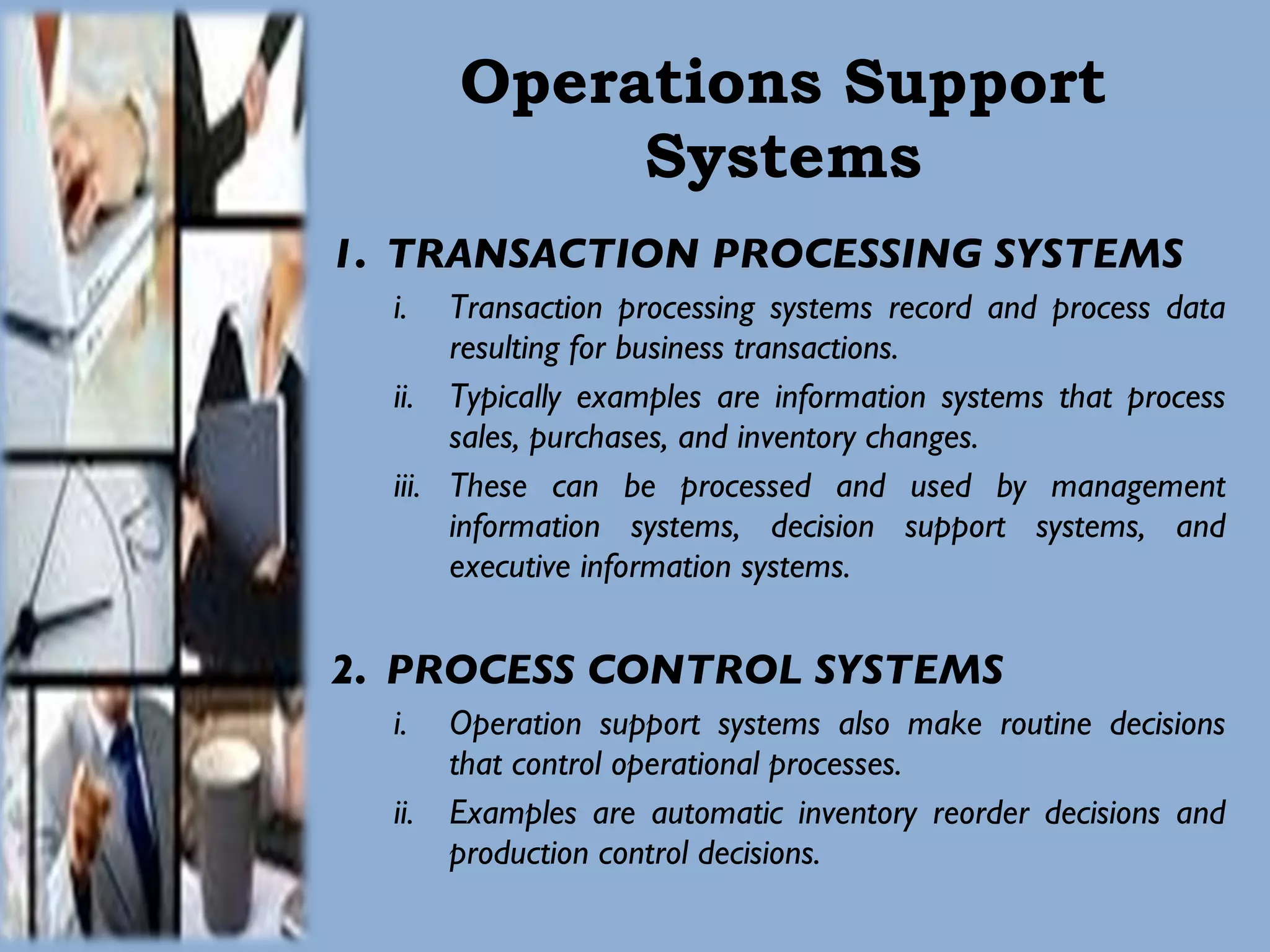 Operations Support Systems TRANSACTION PROCESSING SYSTEMS Transaction processing systems record and process data resulting for business transactions.  Typically examples are information systems that process sales, purchases, and inventory changes.  These can be processed and used by management information systems, decision support systems, and executive information systems.  PROCESS CONTROL SYSTEMS Operation support systems also make routine decisions that control operational processes.  Examples are automatic inventory reorder decisions and production control decisions.  