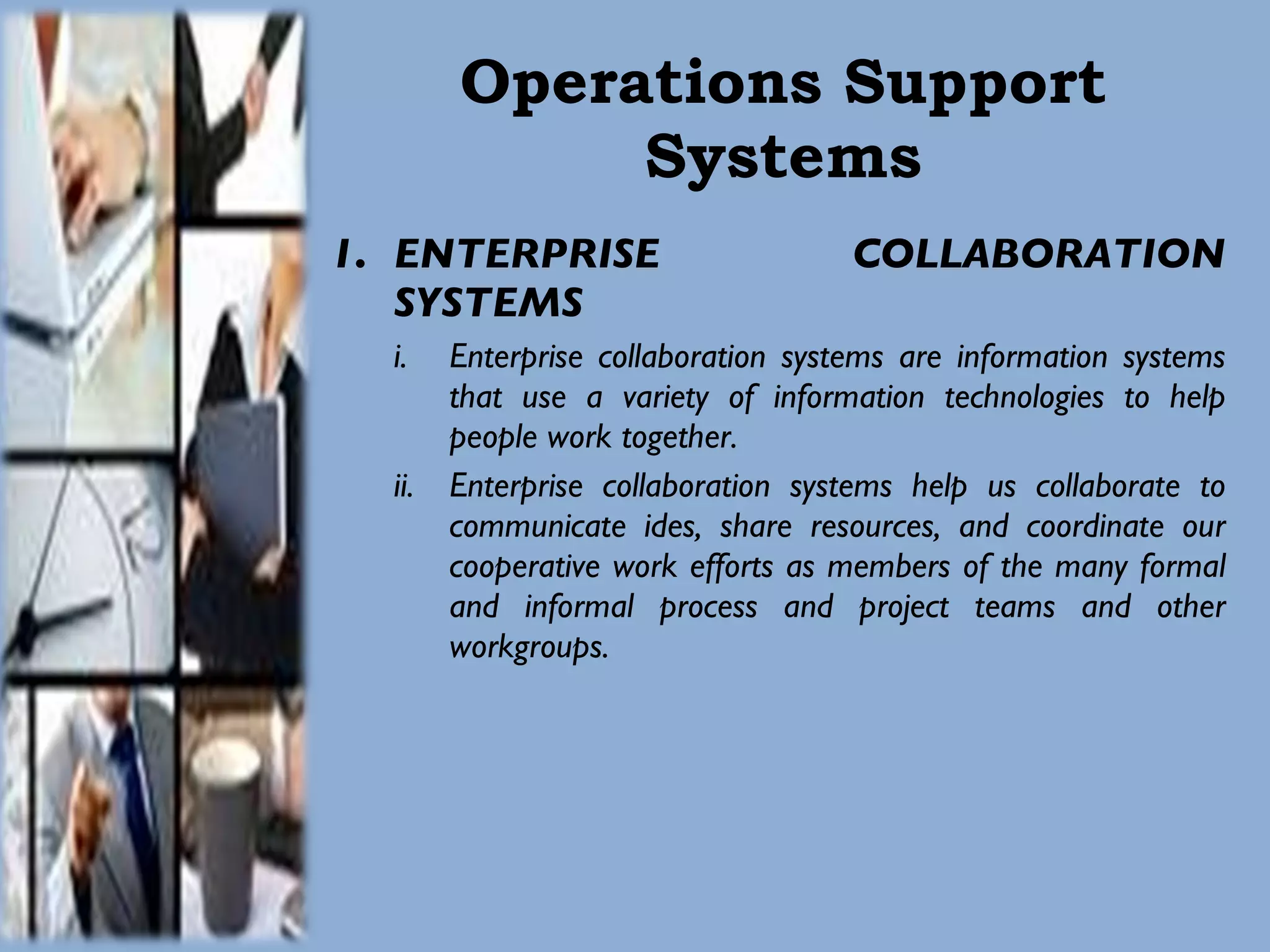 Operations Support Systems ENTERPRISE COLLABORATION SYSTEMS Enterprise collaboration systems are information systems that use a variety of information technologies to help people work together. Enterprise collaboration systems help us collaborate to communicate ides, share resources, and coordinate our cooperative work efforts as members of the many formal and informal process and project teams and other workgroups. 