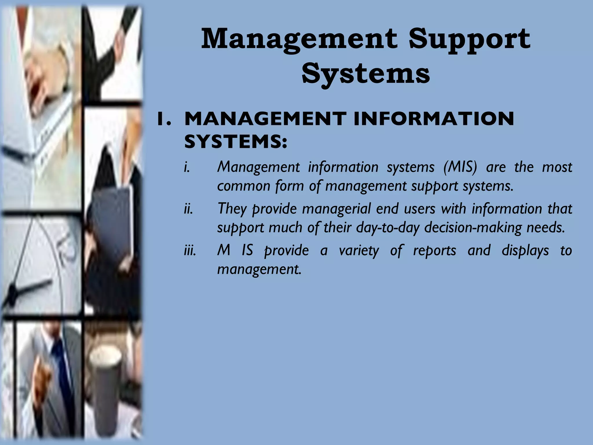 Management Support Systems MANAGEMENT INFORMATION SYSTEMS: Management information systems (MIS) are the most common form of management support systems.  They provide managerial end users with information that support much of their day-to-day decision-making needs.  M IS provide a variety of reports and displays to management.  