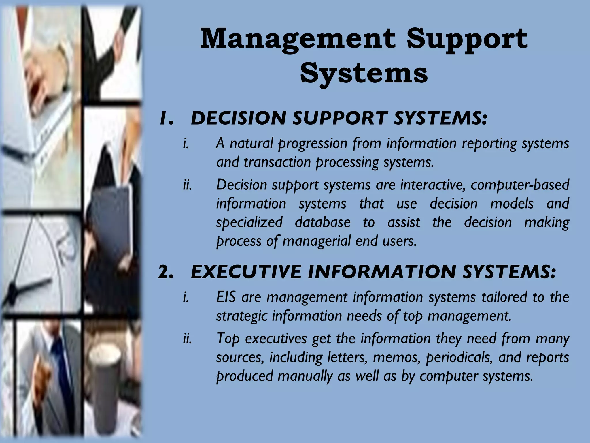 Management Support Systems DECISION SUPPORT SYSTEMS: A natural progression from information reporting systems and transaction processing systems.  Decision support systems are interactive, computer-based information systems that use decision models and specialized database to assist the decision making process of managerial end users. EXECUTIVE INFORMATION SYSTEMS: EIS are management information systems tailored to the strategic information needs of top management.  Top executives get the information they need from many sources, including letters, memos, periodicals, and reports produced manually as well as by computer systems.  