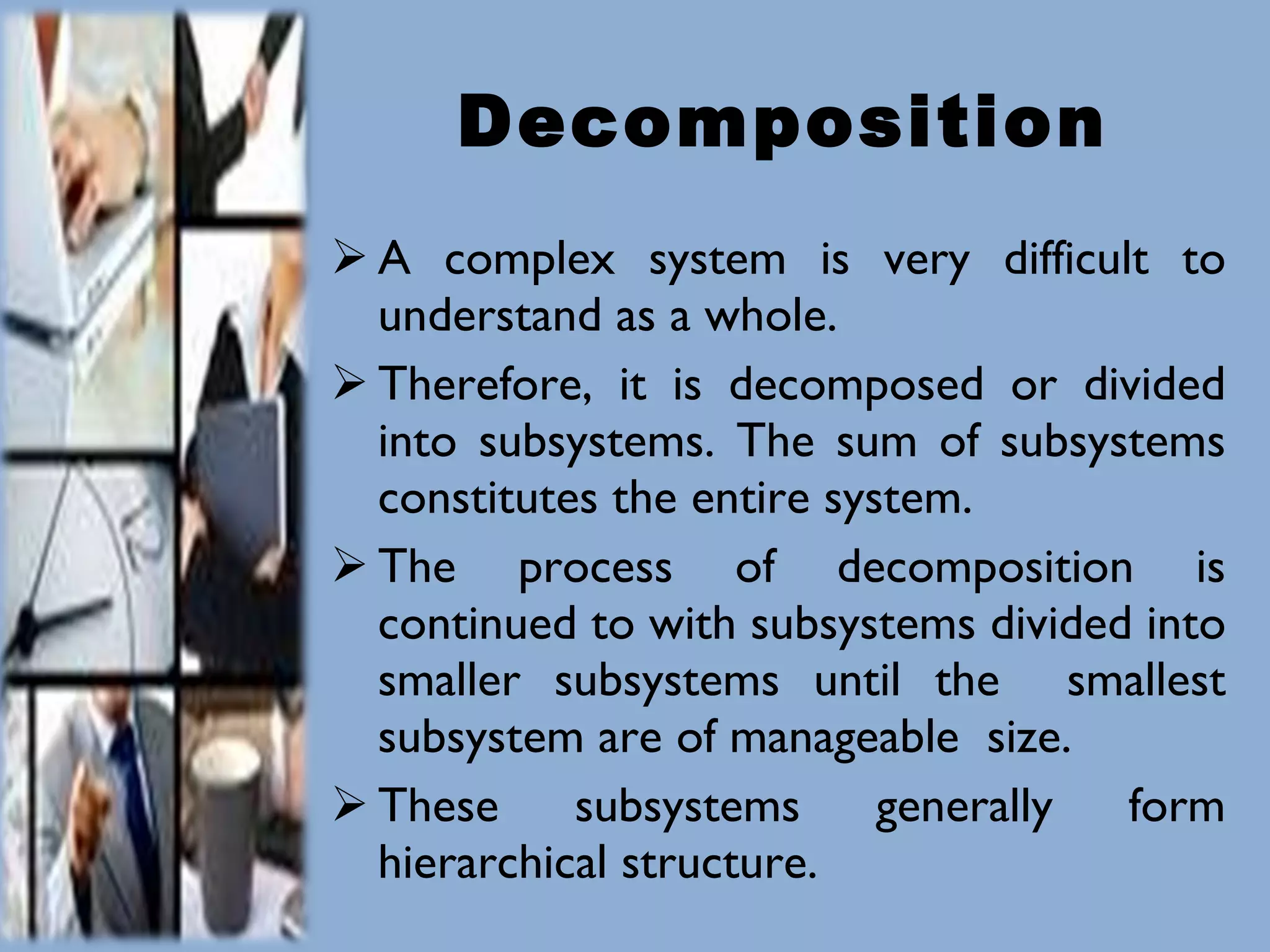 Decomposition A complex system is very difficult to understand as a whole. Therefore, it is decomposed or divided into subsystems. The sum of subsystems constitutes the entire system. The process of decomposition is continued to with subsystems divided into smaller subsystems until the  smallest subsystem are of manageable  size. These subsystems generally form hierarchical structure. 