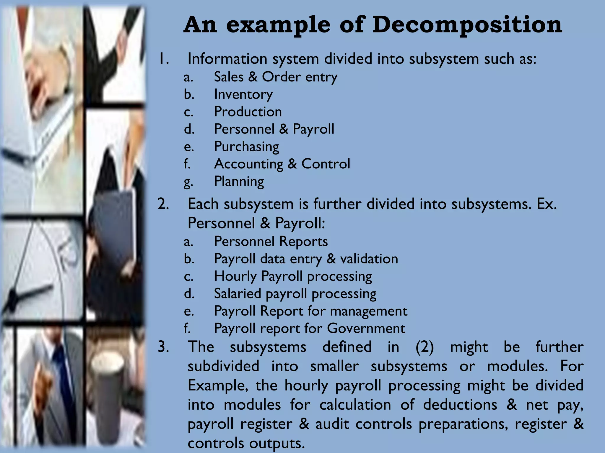 An example of Decomposition Information system divided into subsystem such as: Sales & Order entry Inventory Production Personnel & Payroll Purchasing Accounting & Control Planning Each subsystem is further divided into subsystems. Ex. Personnel & Payroll: Personnel Reports Payroll data entry & validation Hourly Payroll processing Salaried payroll processing Payroll Report for management Payroll report for Government The subsystems defined in (2) might be further subdivided into smaller subsystems or modules. For Example, the hourly payroll processing might be divided into modules for calculation of deductions & net pay, payroll register & audit controls preparations, register & controls outputs. 