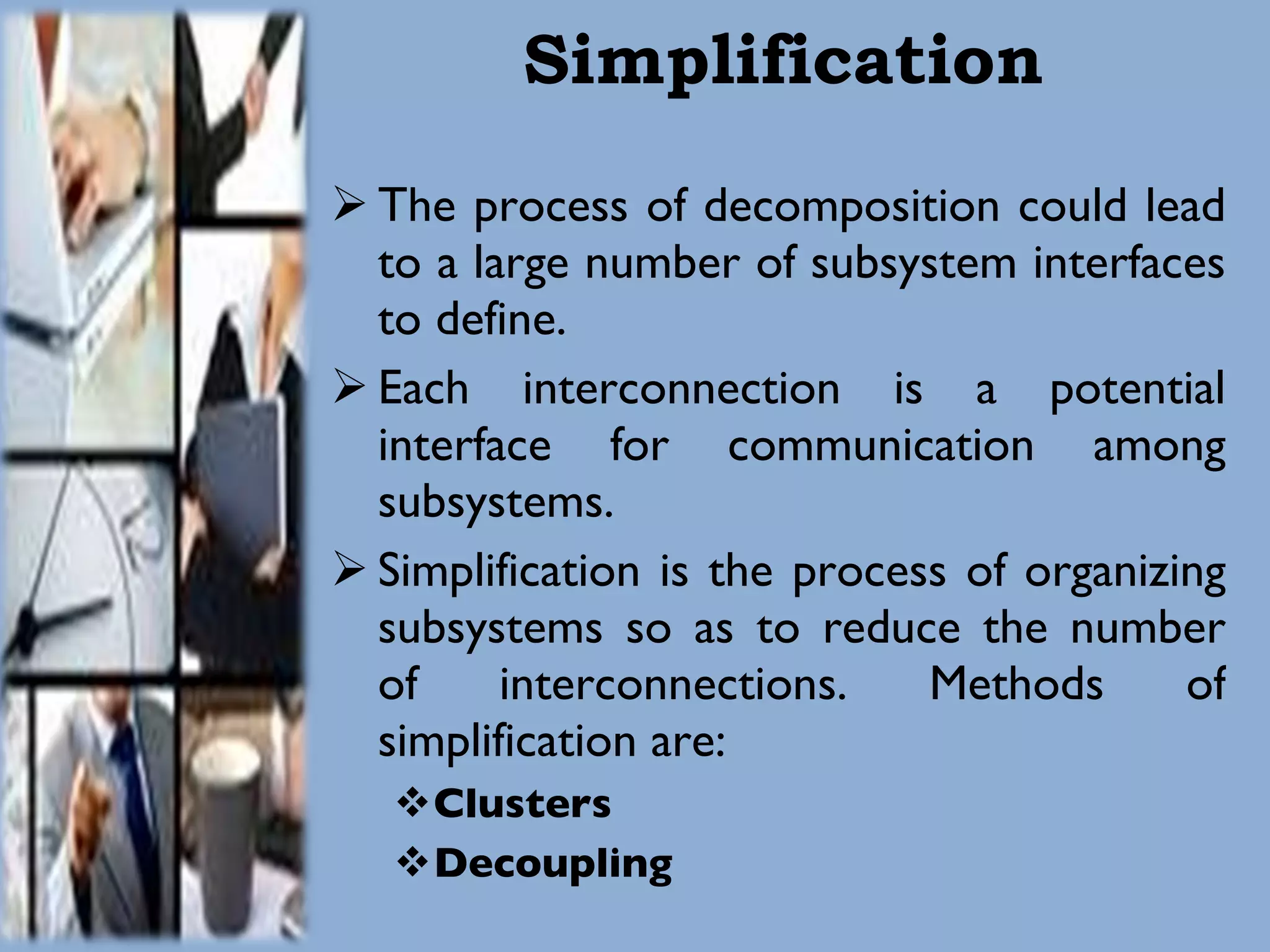 Simplification The process of decomposition could lead to a large number of subsystem interfaces to define. Each interconnection is a potential interface for communication among subsystems. Simplification is the process of organizing subsystems so as to reduce the number of interconnections. Methods of simplification are: Clusters Decoupling 