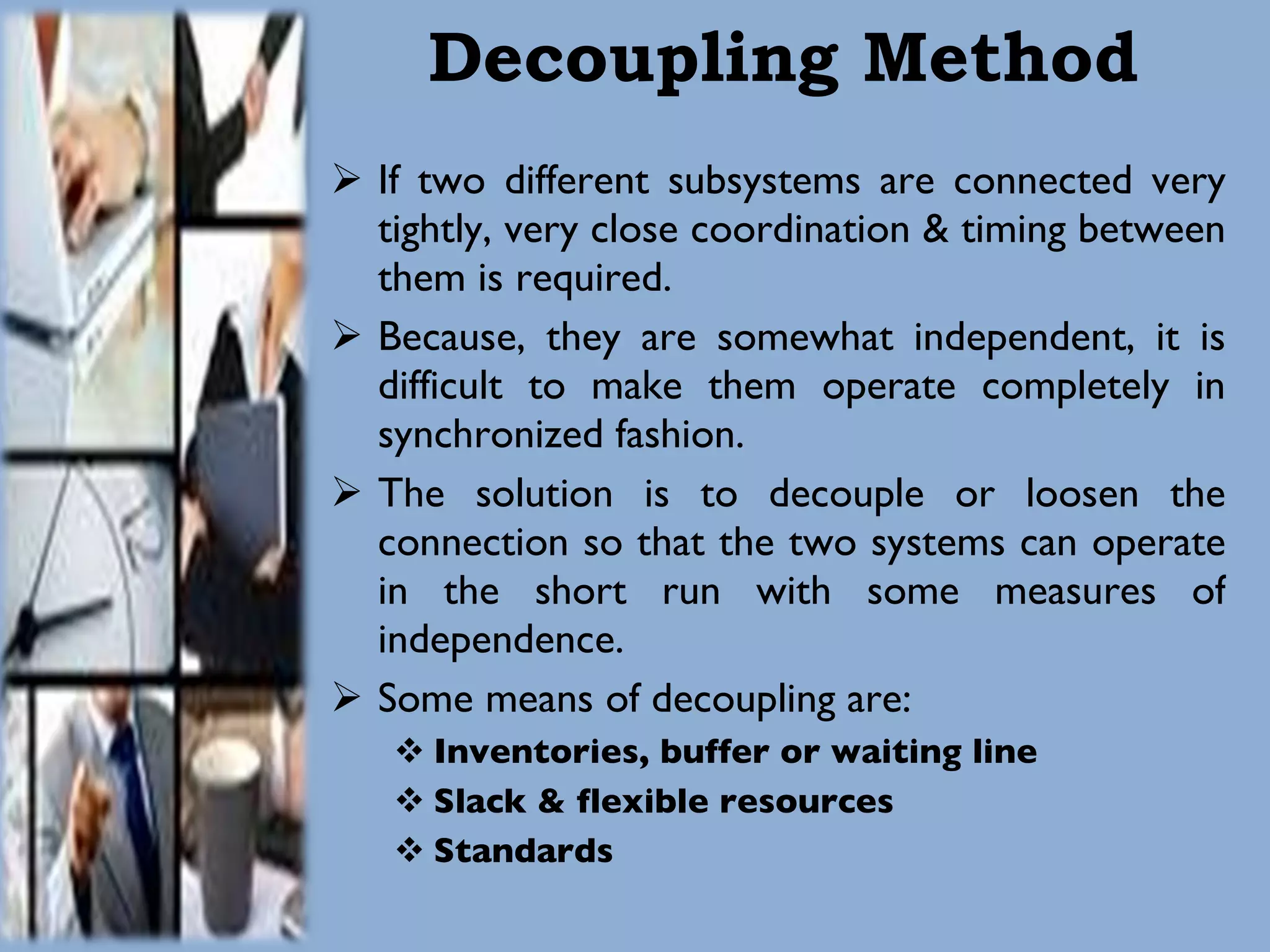 Decoupling Method If two different subsystems are connected very tightly, very close coordination & timing between them is required. Because, they are somewhat independent, it is difficult to make them operate completely in synchronized fashion.  The solution is to decouple or loosen the connection so that the two systems can operate in the short run with some measures of independence.  Some means of decoupling are: Inventories, buffer or waiting line Slack & flexible resources Standards 