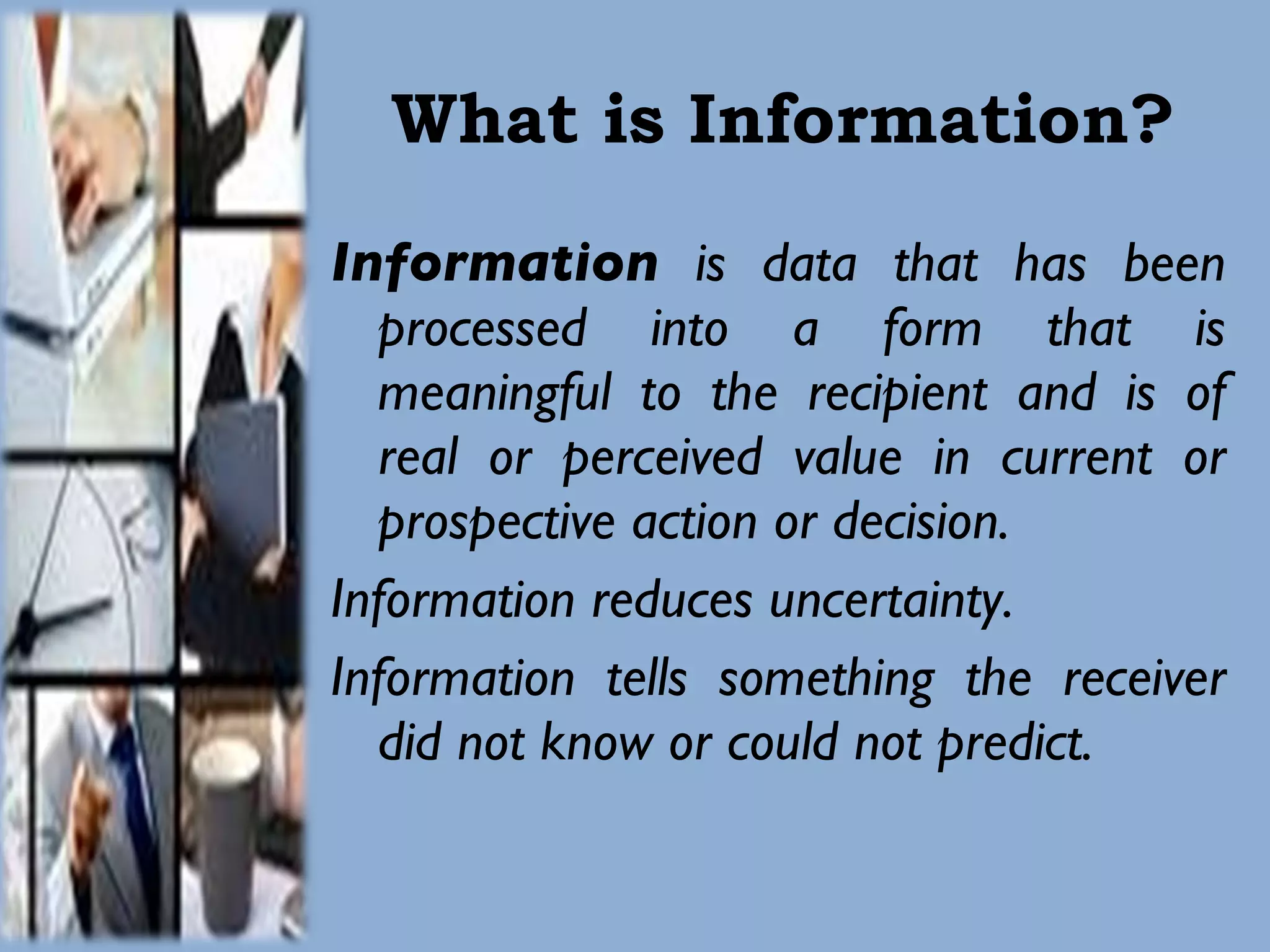 What is Information? Information  is data that has been processed into a form that is meaningful to the recipient and is of real or perceived value in current or prospective action or decision. Information reduces uncertainty. Information tells something the receiver did not know or could not predict. 