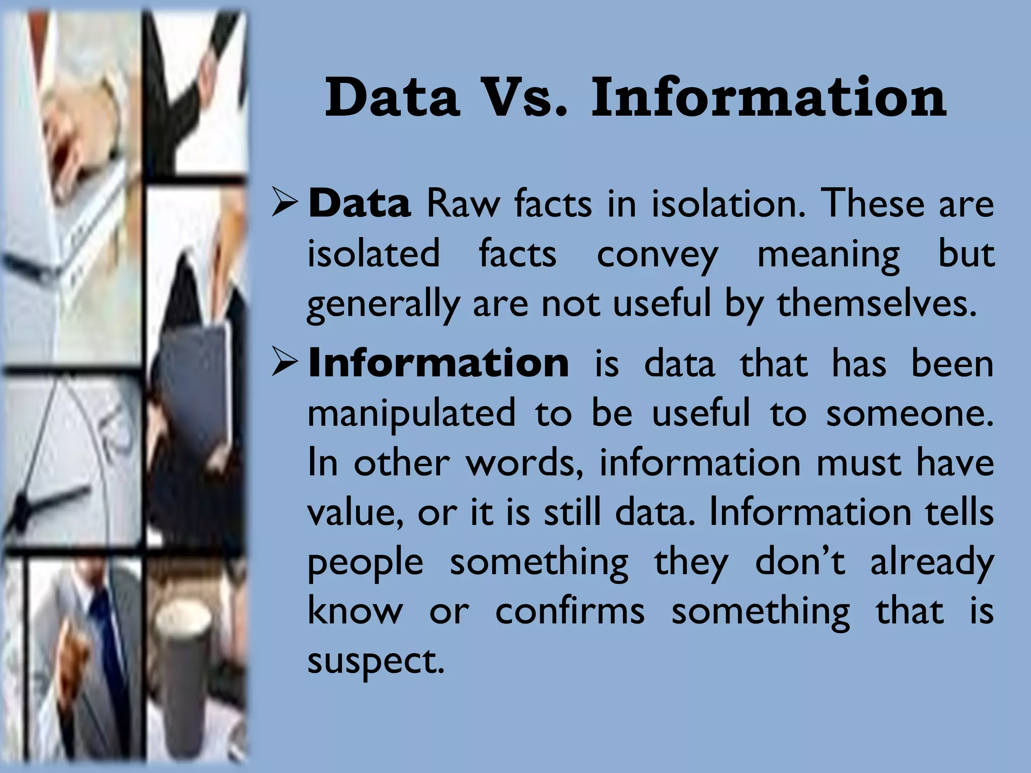 Data Vs. Information Data  Raw facts in isolation. These are isolated facts   convey meaning but generally are not useful by themselves. Information  is data that has been manipulated to be useful to someone. In other   words, information must have value, or it is still data. Information tells people something they don’t already know or confirms something that is suspect. 