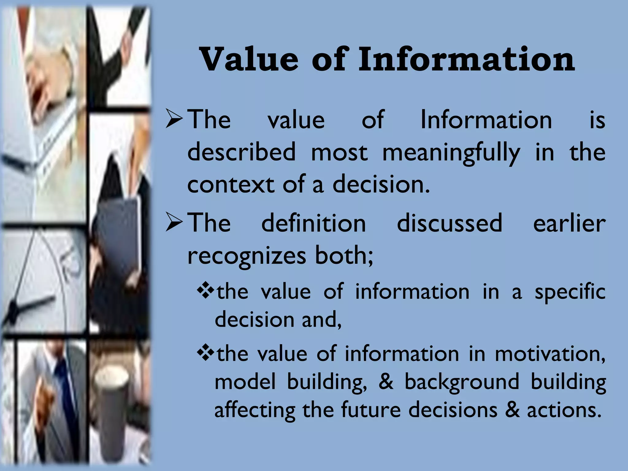 Value of Information The value of Information is described most meaningfully in the context of a decision. The definition discussed earlier recognizes both;  the value of information in a specific decision and, the value of information in motivation, model building, & background building affecting the future decisions & actions. 