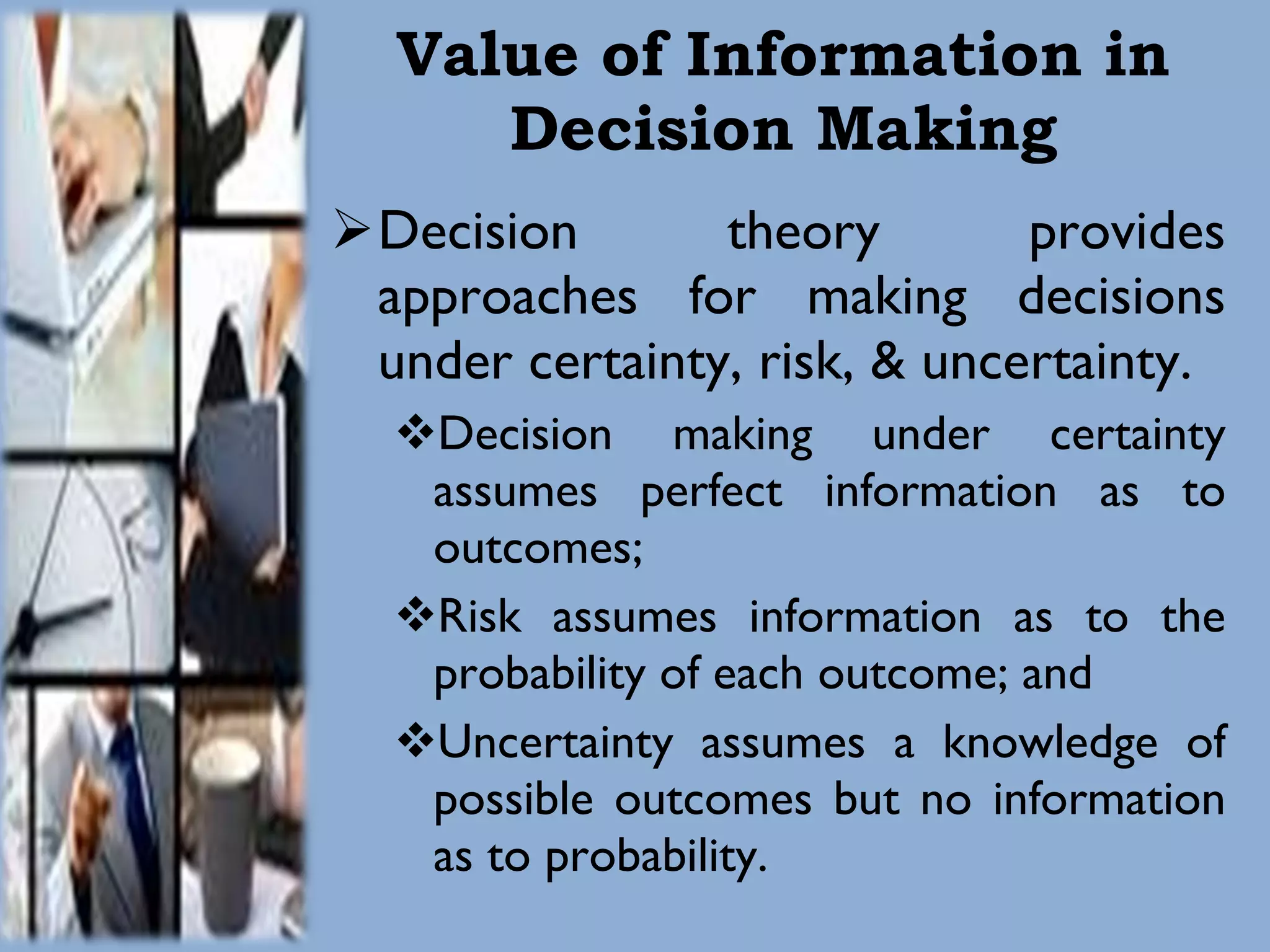 Value of Information in Decision Making Decision theory provides approaches for making decisions under certainty, risk, & uncertainty. Decision making under certainty assumes perfect information as to outcomes; Risk assumes information as to the probability of each outcome; and Uncertainty assumes a knowledge of possible outcomes but no information as to probability. 