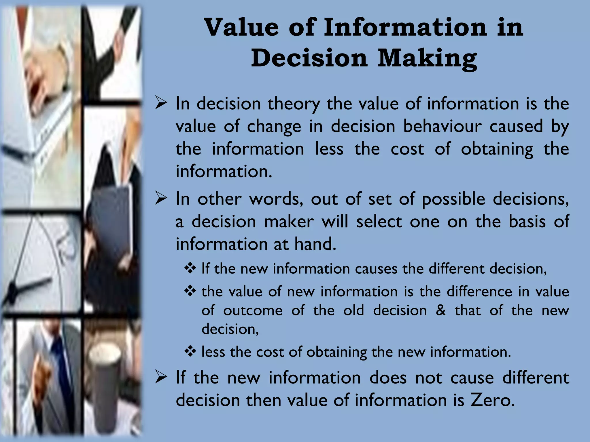 Value of Information in Decision Making In decision theory the value of information is the value of change in decision behaviour caused by the information less the cost of obtaining the information. In other words, out of set of possible decisions, a decision maker will select one on the basis of information at hand.  If the new information causes the different decision,  the value of new information is the difference in value of outcome of the old decision & that of the new decision,  less the cost of obtaining the new information. If the new information does not cause different decision then value of information is Zero. 