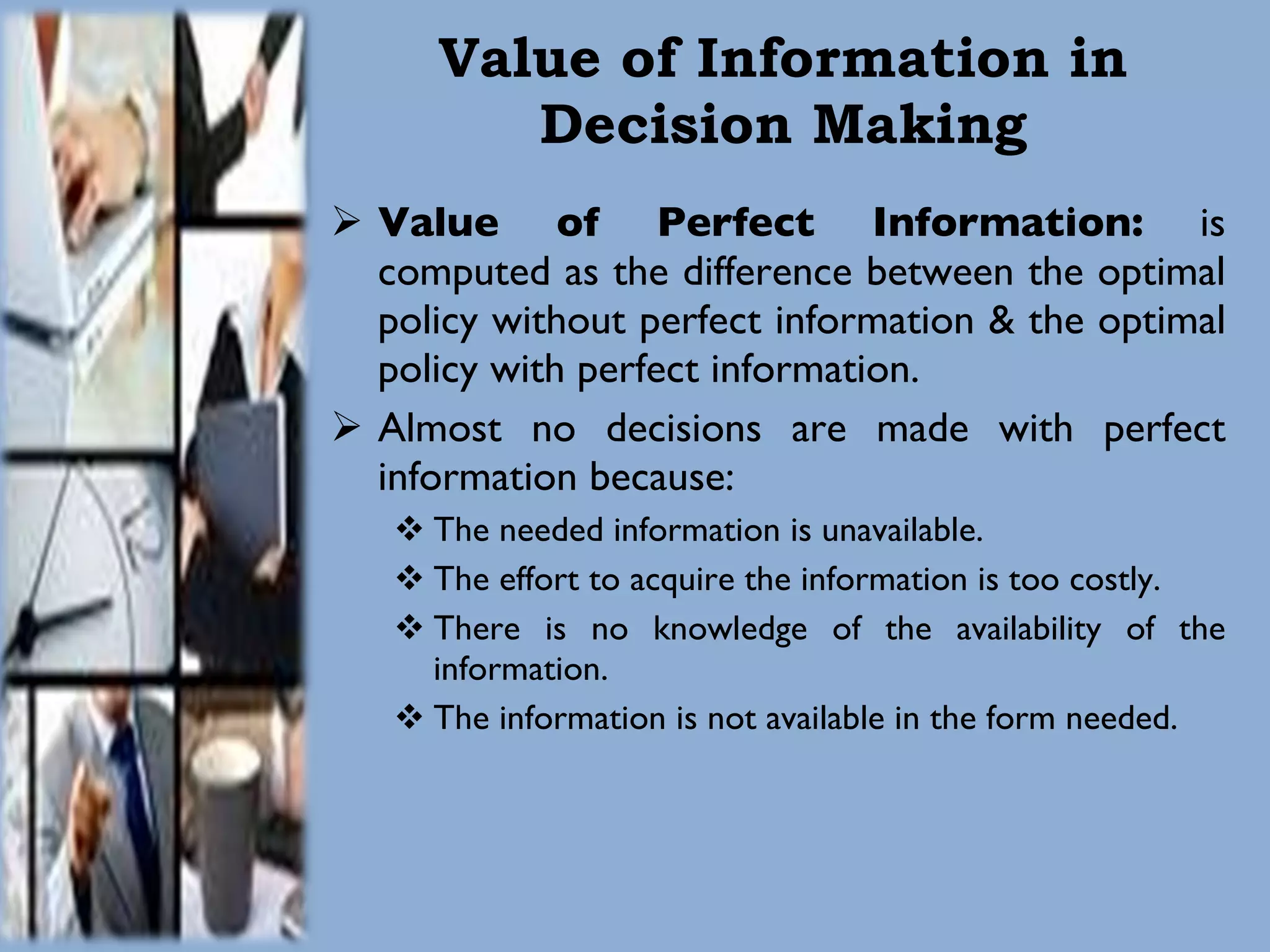 Value of Information in Decision Making Value of Perfect Information:  is computed as the difference between the optimal policy without perfect information & the optimal policy with perfect information. Almost no decisions are made with perfect information because: The needed information is unavailable. The effort to acquire the information is too costly. There is no knowledge of the availability of the information. The information is not available in the form needed. 