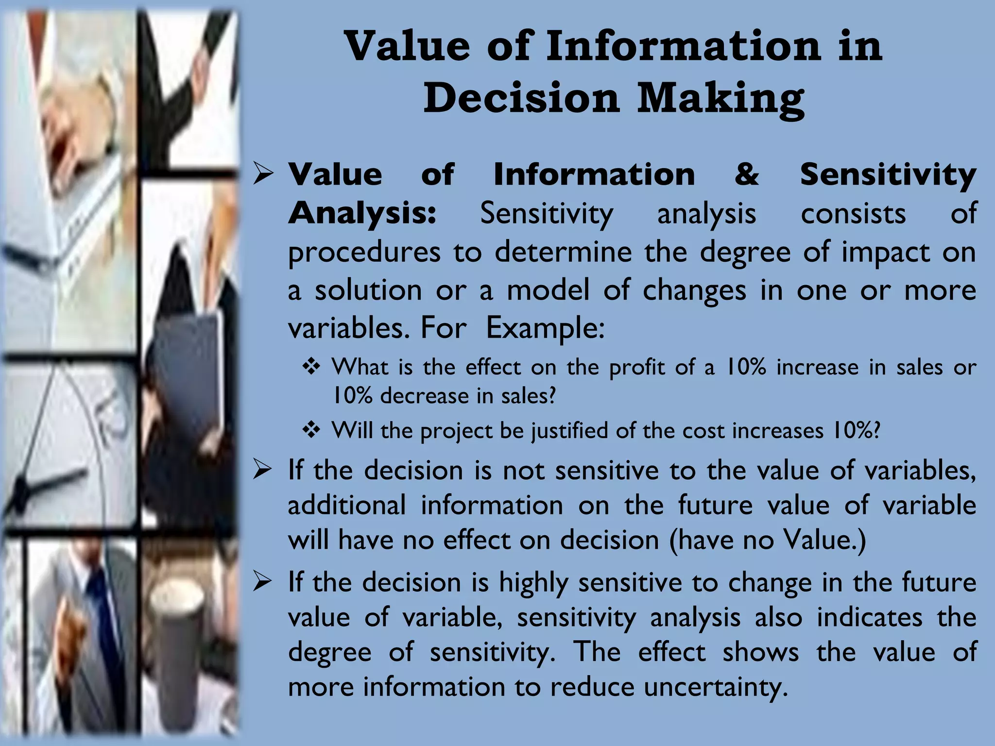 Value of Information in Decision Making Value of Information & Sensitivity Analysis:  Sensitivity analysis consists of procedures to determine the degree of impact on a solution or a model of changes in one or more variables. For  Example: What is the effect on the profit of a 10% increase in sales or 10% decrease in sales? Will the project be justified of the cost increases 10%? If the decision is not sensitive to the value of variables, additional information on the future value of variable will have no effect on decision (have no Value.) If the decision is highly sensitive to change in the future value of variable, sensitivity analysis also indicates the degree of sensitivity. The effect shows the value of more information to reduce uncertainty. 