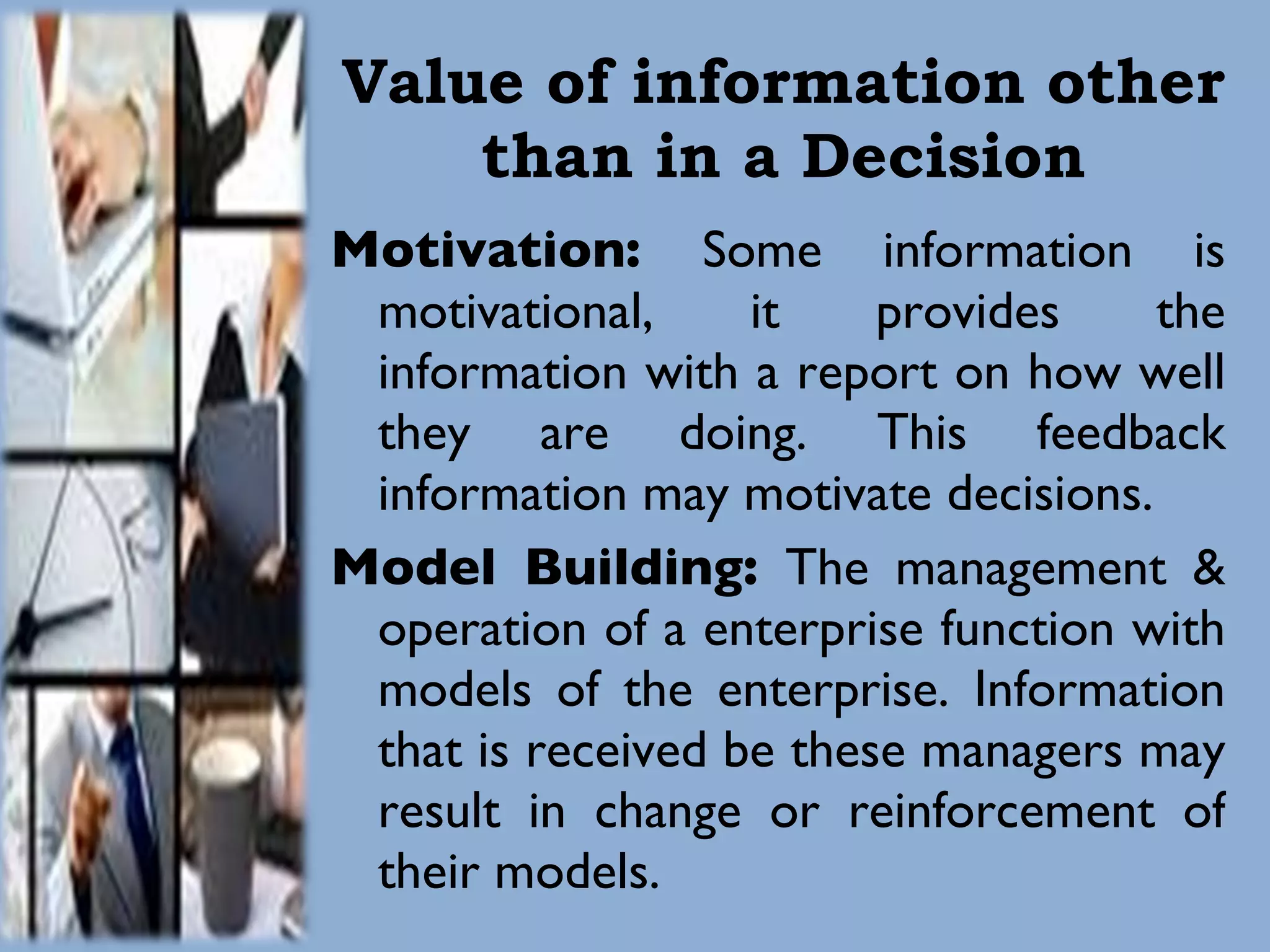 Value of information other than in a Decision Motivation:  Some information is motivational, it provides the information with a report on how well they are doing. This feedback information may motivate decisions.  Model Building:  The management & operation of a enterprise function with models of the enterprise. Information that is received be these managers may result in change or reinforcement of their models. 