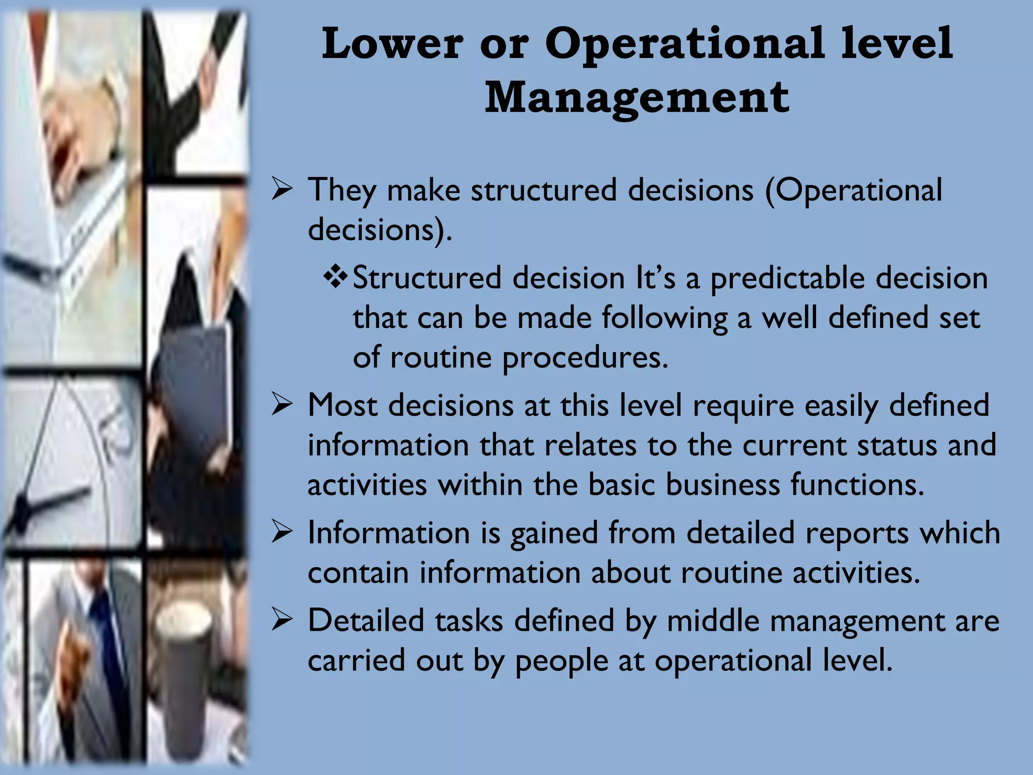 Lower or Operational level Management They make structured decisions (Operational decisions). Structured decision It’s a predictable decision that can be made following a well defined set of routine procedures.  Most decisions at this level require easily defined information that relates to the current status and activities within the basic business functions. Information is gained from detailed reports which contain information about routine activities. Detailed tasks defined by middle management are carried out by people at operational level. 