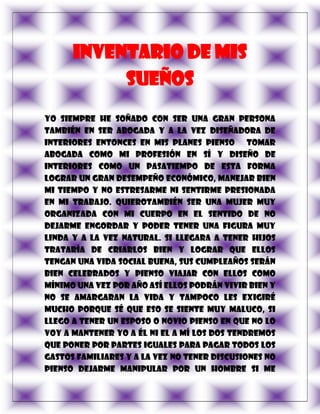 Inventario de mis
           sueños
Yo siempre he soñado con ser una gran persona
también en ser abogada y a la vez diseñadora de
interiores entonces en mis planes pienso tomar
abogada como mi profesión en sí y diseño de
interiores como un pasatiempo de esta forma
lograr un gran desempeño económico, manejar bien
mi tiempo y no estresarme ni sentirme presionada
en mi trabajo. Quierotambién ser una mujer muy
organizada con mi cuerpo en el sentido de no
dejarme engordar y poder tener una figura muy
linda y a la vez natural. Si llegara a tener hijos
trataría de criarlos bien y lograr que ellos
tengan una vida social buena, sus cumpleaños serán
bien celebrados y pienso viajar con ellos como
mínimo una vez por año así ellos podrán vivir bien y
no se amargaran la vida y tampoco les exigiré
mucho porque sé que eso se siente muy maluco, si
llego a tener un esposo o novio pienso en que no lo
voy a mantener yo a él ni el a mí los dos tendremos
que poner por partes iguales para pagar todos los
gastos familiares y a la vez no tener discusiones no
pienso dejarme manipular por un hombre si me
 