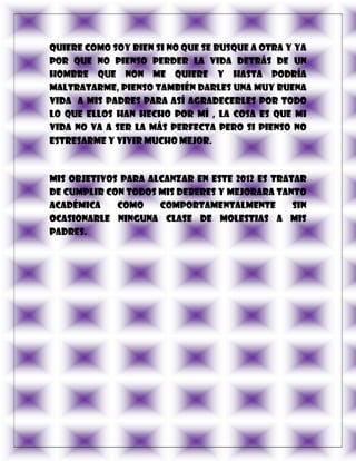 quiere como soy bien si no que se busque a otra y ya
por que no pienso perder la vida detrás de un
hombre que non me quiere y hasta podría
maltratarme, pienso también darles una muy buena
vida a mis padres para así agradecerles por todo
lo que ellos han hecho por mí , la cosa es que mi
vida no va a ser la más perfecta pero si pienso no
estresarme y vivir mucho mejor.



Mis objetivos para alcanzar en este 2012 es tratar
de cumplir con todos mis deberes y mejorara tanto
académica    como    comportamentalmente        sin
ocasionarle ninguna clase de molestias a mis
padres.
 