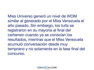 Miss Universo generó un nivel de WOM
similar al generado por el Miss Venezuela el
año pasado. Sin embargo, los tuits se
registraron en su mayoría al ﬁnal del
certamen cuando ya se conocían los
resultados, mientras que el Miss Venezuela
acumuló conversación desde muy
temprano y no solamente en la fase ﬁnal del
concurso.
 