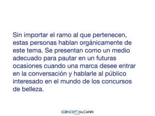 Sin importar el ramo al que pertenecen,
estas personas hablan orgánicamente de
este tema. Se presentan como un medio
adecuado para pautar en un futuras
ocasiones cuando una marca desee entrar
en la conversación y hablarle al público
interesado en el mundo de los concursos
de belleza.
 