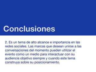 Conclusiones
2. Es un tema de alto alcance e importancia en las
redes sociales. Las marcas que desean unirse a las
conversaciones del momento pueden utilizar el
evento como un medio para interactuar con su
audiencia objetivo siempre y cuando este tema
construya sobre su posicionamiento. 
 