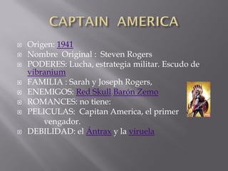    Origen: 1941
   Nombre Original : Steven Rogers
   PODERES: Lucha, estrategia militar. Escudo de
    vibranium
   FAMILIA : Sarah y Joseph Rogers,
   ENEMIGOS: Red Skull Barón Zemo
   ROMANCES: no tiene:
   PELICULAS: Capitan America, el primer
        vengador.
   DEBILIDAD: el Ántrax y la viruela
 