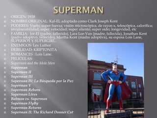    ORIGEN: 1938
   NOMBRE ORIGINAL: Kal-El, adoptado como Clark Joseph Kent
   PODERES: Vuelo; super fuerza; visión microscópica, de rayos-x, telescópica, calorífica;
    invulnerabilidad; super velocidad; super aliento; super oído; longevidad, etc
   FAMILIA: Jor-El (padre, fallecido), Lara Lor-Van (madre, fallecida), Jonathan Kent
    (padre adoptivo, fallecido), Martha Kent (madre adoptiva), su esposa Lois Lane,
    SUPERBOY Y SUPERGIRL.
   ENEMIGOS: Lex Luthor
   DEBILIDAD: KRIPTONITA
   ROMANCES : Lois Lane.
   PELICULAS:
   Superman and the Mole Men
   Superman
   Superman II
   Superman III
   Superman IV: La Búsqueda por la Paz
   Superman V
   Superman Reborn
   Superman Lives
   Batman vs. Superman
   Superman FlyBy
   Superman Returns
   Superman II: The Richard Donner Cut
 