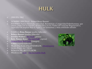    ORIGEN: 1962

   NOMBRE ORIGINAL: Robert Bruce Banner
   PODERES: Fuerza Ilimitada, velocidad, Resistencia y Longevidad Sobrehumana, que
    crecen, junto con su tamaño, en relación a su ira. Factor de Curación Regenerativo,
    capacidad de respirar Bajo el Agua y ver fantasmas y otras entidades astrales

   FAMILIA:Brian Banner (padre, fallecido)
   Rebeca Banner (madre, fallecida)
   Jennifer Walters (She-Hulk, prima)
   Betty Banner Ross (She-red-Hulk, esposa)
   General Ross,Red-Hulk] (suegro)
   Caiera (esposa fallecida)
   Skaar (Hijo)Lyra (Hija)ENEMIGOS: Abominacion
   DEBILIDAD: NO TIENE
   ROMANCES : BETTTY ROSS
   PELICULAS: Hulk The Incredible Hulk
 