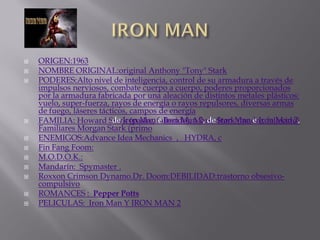    ORIGEN:1963
   NOMBRE ORIGINAL:original Anthony "Tony" Stark
   PODERES:Alto nivel de inteligencia, control de su armadura a través de
    impulsos nerviosos, combate cuerpo a cuerpo, poderes proporcionados
    por la armadura fabricada por una aleación de distintos metales plásticos:
    vuelo, super-fuerza, rayos de energía o rayos repulsores, diversas armas
    de fuego, láseres tácticos, campos de energía
   FAMILIA: Howard Stark (padre, fallecido), Maria StarkMan e Iron Man 2,
                          de Iron Man e Iron Man 2, de Iron (madre, fallecido)
    Familiares Morgan Stark (primo
   ENEMIGOS:Advance Idea Mechanics , HYDRA, c
   Fin Fang Foom:
   M.O.D.O.K.:
   Mandarín: Spymaster .
   Roxxon Crimson Dynamo.Dr. Doom:DEBILIDAD:trastorno obsesivo-
    compulsivo
   ROMANCES : Pepper Potts
   PELICULAS: Iron Man Y IRON MAN 2
 
