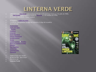    ORIGEN: Con Alan Scott como Linterna Verde I (All-American Comics n.º 16, julio de 1940).
    Con Hal Jordan como Linterna Verde II (Showcase n.º 22, octubre de 1959).
   NOMBRE ORIGINAL: Green Lantern

   PODERES: anillo de poder
   FAMILIA: Intergalactic, La liga de la justicia, la liga de la justicia
   ENEMIGOS:
   Antimonitor
   Appa Ali Apsa
   FFatality
   Goldface
   Grayven
   Hank Henshaw
   Hector Hammond
   Javelin (cómic)
   Krona
   Legion (cómic) PParallax
   Ranx la Ciudad Viviente
   Sinestro
   Star Sapphire
   Amon Sur
   Tattooed Man
   Zamaron

   DEBILIDAD: NO TENE
   ROMANCES : MUCHAS
   PELICULAS:
   Linterna Verde
 