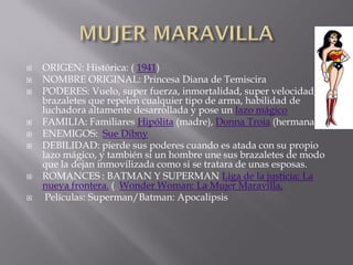    ORIGEN: Histórica: ( 1941)
   NOMBRE ORIGINAL: Princesa Diana de Temiscira
   PODERES: Vuelo, super fuerza, inmortalidad, super velocidad,
    brazaletes que repelen cualquier tipo de arma, habilidad de
    luchadora altamente desarrollada y pose un lazo mágico
   FAMILIA: Familiares Hipólita (madre), Donna Troia (hermana)
   ENEMIGOS: Sue Dibny
   DEBILIDAD: pierde sus poderes cuando es atada con su propio
    lazo mágico, y también si un hombre une sus brazaletes de modo
    que la dejan inmovilizada como si se tratara de unas esposas.
   ROMANCES : BATMAN Y SUPERMAN Liga de la justicia: La
    nueva frontera. ( Wonder Woman: La Mujer Maravilla,
    Películas: Superman/Batman: Apocalipsis
 