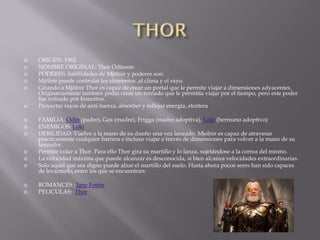    ORIGEN: 1962
   NOMBRE ORIGINAL: Thor Odinson
   PODERES: habilidades de Mjölnir y poderes son:
   Mjölnir puede controlar los elementos ,el clima y el rayo.
   Girando a Mjölnir Thor es capaz de crear un portal que le permite viajar a dimensiones adyacentes.
    Originariamente también podía crear un tornado que le permitía viajar por el tiempo, pero este poder
    fue retirado por Inmortus.
   Proyectar rayos de anti-fuerza, absorber y reflejar energía, etcétera

   FAMILIA: Odín (padre), Gea (madre), Frigga (madre adoptiva), Loki (hermano adoptivo)
   ENEMIGOS: Loki
   DEBILIDAD: Vuelve a la mano de su dueño una vez lanzado. Mjolnir es capaz de atravesar
    prácticamente cualquier barrera e incluso viajar a través de dimensiones para volver a la mano de su
    lanzador.
   Permite volar a Thor. Para ello Thor gira su martillo y lo lanza, sujetándose a la correa del mismo.
   La velocidad máxima que puede alcanzar es desconocida, si bien alcanza velocidades extraordinarias.
   Solo aquel que sea digno puede alzar el martillo del suelo. Hasta ahora pocos seres han sido capaces
    de levantarlo, entre los que se encuentran:

   ROMANCES : Jane Foster
   PELICULAS: Thor
 