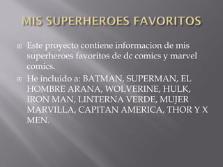    Este proyecto contiene informacion de mis
    superheroes favoritos de dc comics y marvel
    comics.
   He incluido a: BATMAN, SUPERMAN, EL
    HOMBRE ARANA, WOLVERINE, HULK,
    IRON MAN, LINTERNA VERDE, MUJER
    MARVILLA, CAPITAN AMERICA, THOR Y X
    MEN.
 