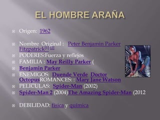 EL HOMBRE ARAÑA Origen:  1962 Nombre  Original :   Peter Benjamin Parker Fitzpatrick[1][2] PODERES:Fuerza y reflejos FAMILIA : May Reilly Parker ( Benjamin Parker ENEMIGOS:  Duende VerdeDoctor OctopusROMANCES: : Mary Jane Watson PELICULAS:  Spider-Man (2002) Spider-Man 2 (2004)The Amazing Spider-Man (2012 DEBILIDAD: física y química 