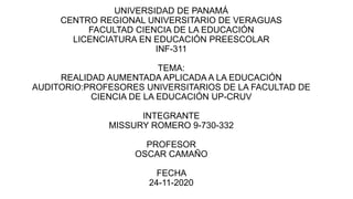 UNIVERSIDAD DE PANAMÁ
CENTRO REGIONAL UNIVERSITARIO DE VERAGUAS
FACULTAD CIENCIA DE LA EDUCACIÓN
LICENCIATURA EN EDUCACIÓN PREESCOLAR
INF-311
TEMA:
REALIDAD AUMENTADA APLICADA A LA EDUCACIÓN
AUDITORIO:PROFESORES UNIVERSITARIOS DE LA FACULTAD DE
CIENCIA DE LA EDUCACIÓN UP-CRUV
INTEGRANTE
MISSURY ROMERO 9-730-332
PROFESOR
OSCAR CAMAÑO
FECHA
24-11-2020
 