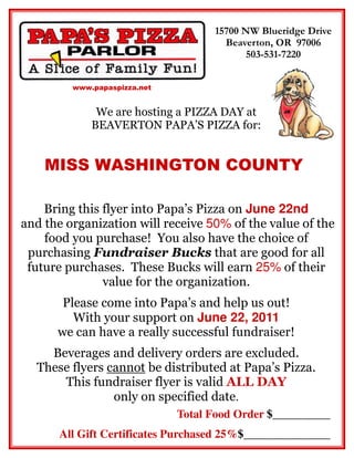 15700 NW Blueridge Drive
                                      Beaverton, OR 97006
                                           503-531-7220


         www.papaspizza.net


              We are hosting a PIZZA DAY at
             BEAVERTON PAPA’S PIZZA for:


    MISS WASHINGTON COUNTY

    Bring this flyer into Papa’s Pizza on June 22nd
and the organization will receive 50% of the value of the
    food you purchase! You also have the choice of
 purchasing Fundraiser Bucks that are good for all
 future purchases. These Bucks will earn 25% of their
               value for the organization.
       Please come into Papa’s and help us out!
         With your support on June 22, 2011
      we can have a really successful fundraiser!
    Beverages and delivery orders are excluded.
  These flyers cannot be distributed at Papa’s Pizza.
      This fundraiser flyer is valid ALL DAY
                only on specified date.
                              Total Food Order $__________
      All Gift Certificates Purchased 25%$_______________
 