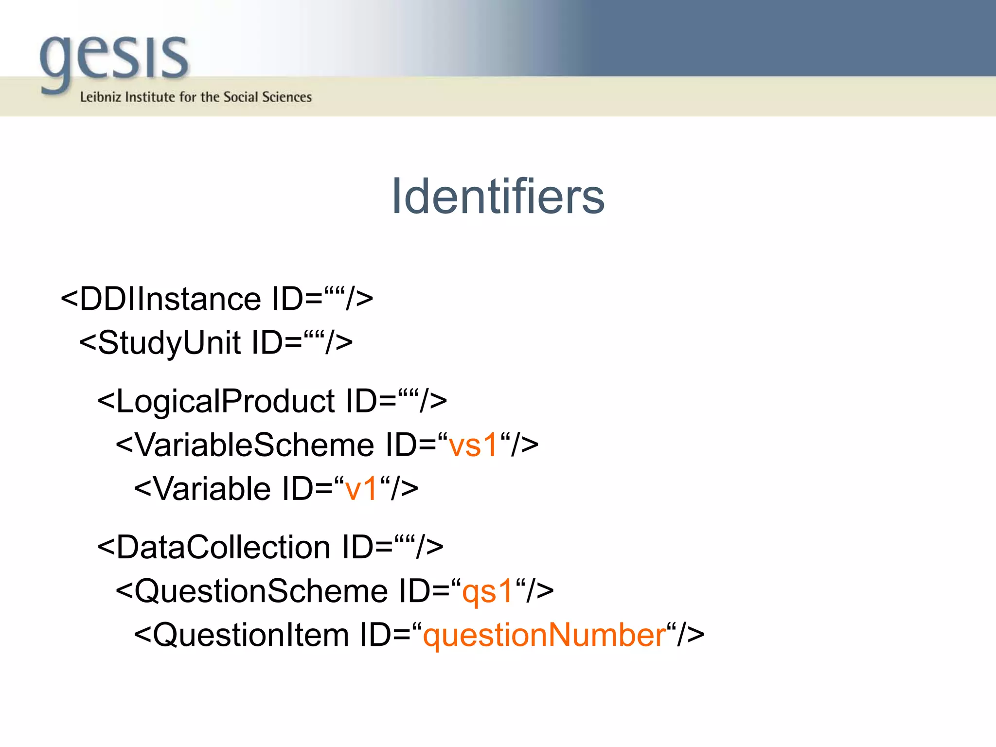 Identifiers
<DDIInstance ID=““/>
 <StudyUnit ID=““/>
  <LogicalProduct ID=““/>
   <VariableScheme ID=“vs1“/>
    <Variable ID=“v1“/>
  <DataCollection ID=““/>
   <QuestionScheme ID=“qs1“/>
    <QuestionItem ID=“questionNumber“/>
 