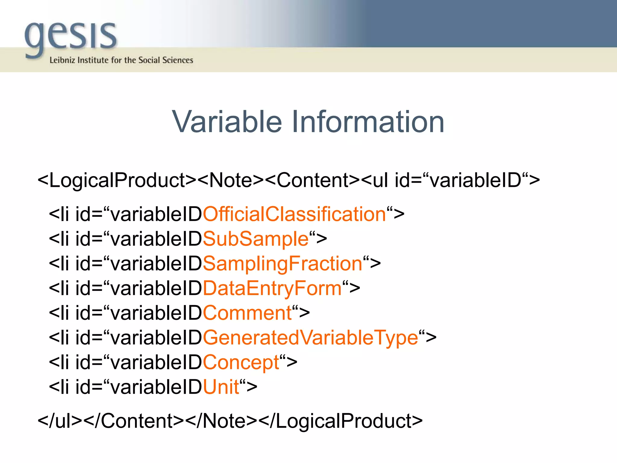 Variable Information
<LogicalProduct><Note><Content><ul id=“variableID“>
 <li id=“variableIDOfficialClassification“>
 <li id=“variableIDSubSample“>
 <li id=“variableIDSamplingFraction“>
 <li id=“variableIDDataEntryForm“>
 <li id=“variableIDComment“>
 <li id=“variableIDGeneratedVariableType“>
 <li id=“variableIDConcept“>
 <li id=“variableIDUnit“>
</ul></Content></Note></LogicalProduct>
 