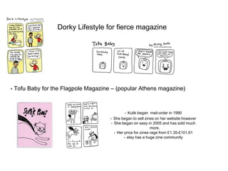 Dorky Lifestyle for fierce magazine
• Tofu Baby for the Flagpole Magazine – (popular Athens magazine)
• Kulik began mail-order in 1990
• She began to sell zines on her website however
• She began on easy in 2005 and has sold much
more.
• Her price for zines rage from £1.35-£101.61
• etsy has a huge zine community
 